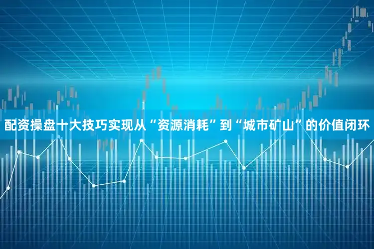 配资操盘十大技巧实现从“资源消耗”到“城市矿山”的价值闭环