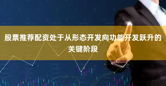 股票推荐配资处于从形态开发向功能开发跃升的关键阶段