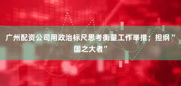 广州配资公司用政治标尺思考衡量工作举措；担纲“国之大者”