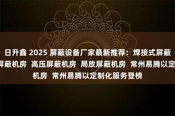日升鑫 2025 屏蔽设备厂家最新推荐：焊接式屏蔽机房  拼接式屏蔽机房  高压屏蔽机房  局放屏蔽机房  常州易腾以定制化服务登榜