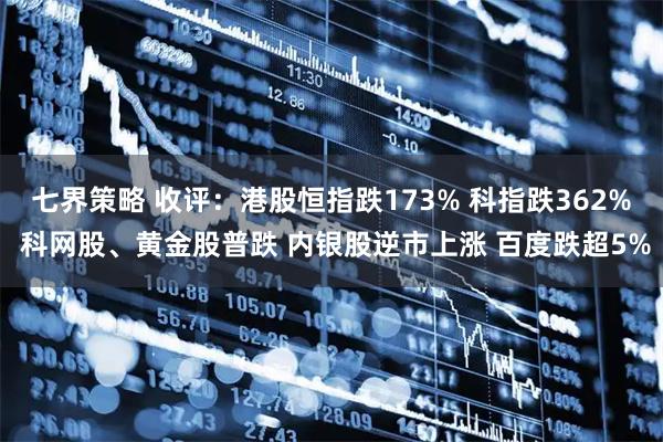 七界策略 收评：港股恒指跌173% 科指跌362% 科网股、黄金股普跌 内银股逆市上涨 百度跌超5%