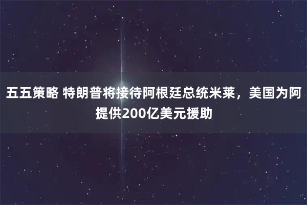 五五策略 特朗普将接待阿根廷总统米莱，美国为阿提供200亿美元援助