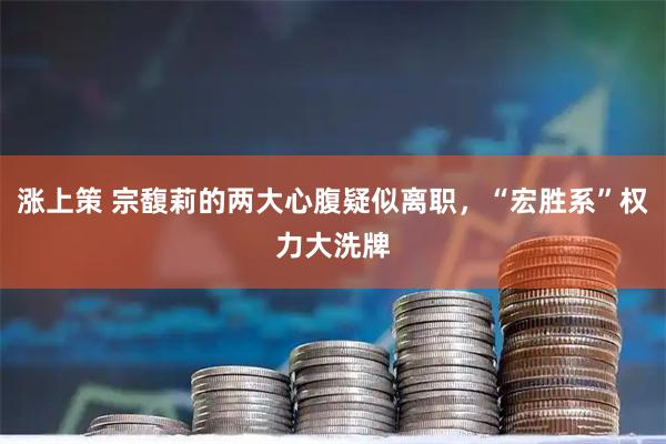 涨上策 宗馥莉的两大心腹疑似离职，“宏胜系”权力大洗牌