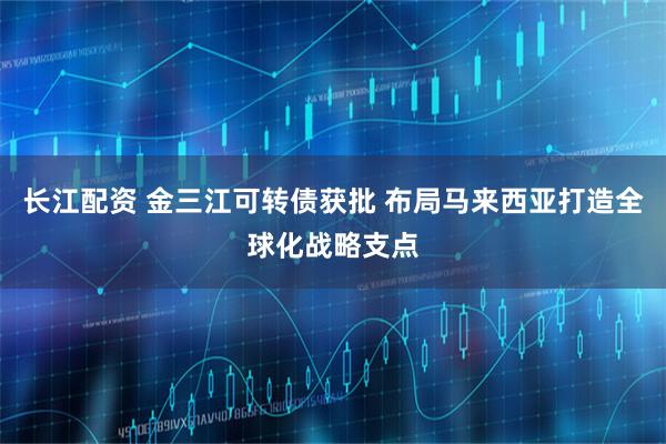 长江配资 金三江可转债获批 布局马来西亚打造全球化战略支点