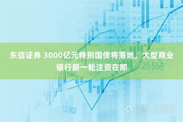 东信证券 3000亿元特别国债将落地，大型商业银行新一轮注资在即