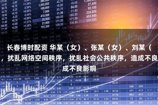 长春博时配资 华某（女）、张某（女）、刘某（女），扰乱网络空间秩序，扰乱社会公共秩序，造成不良影响