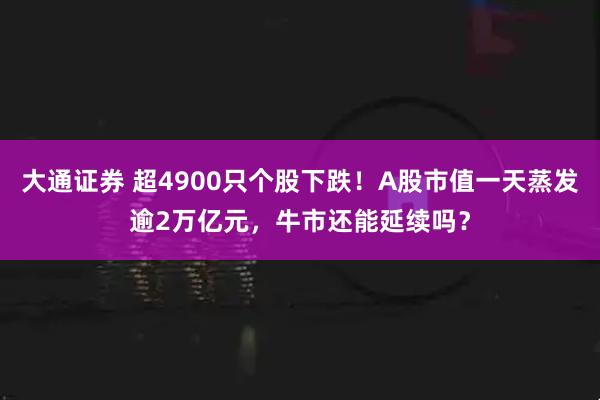 大通证券 超4900只个股下跌!A股市值一天蒸发逾2万亿元,牛市还能延续吗?