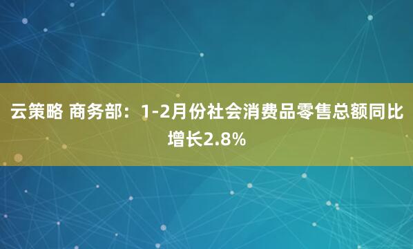 云策略 商务部：1-2月份社会消费品零售总额同比增长2.8%