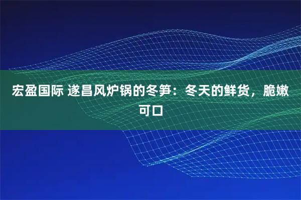 宏盈国际 遂昌风炉锅的冬笋：冬天的鲜货，脆嫩可口