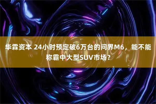 华霖资本 24小时预定破6万台的问界M6，能不能称霸中大型SUV市场？