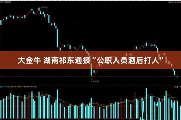 大金牛 湖南祁东通报“公职人员酒后打人”