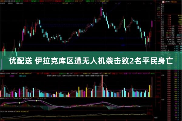 优配送 伊拉克库区遭无人机袭击致2名平民身亡