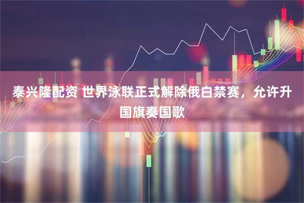 泰兴隆配资 世界泳联正式解除俄白禁赛,允许升国旗奏国歌
