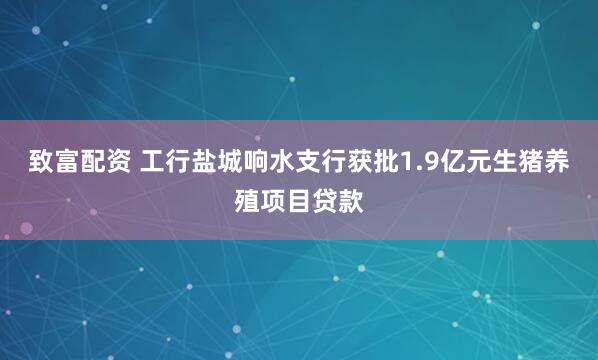 致富配资 工行盐城响水支行获批1.9亿元生猪养殖项目贷款