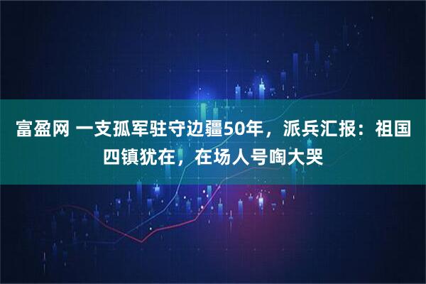 富盈网 一支孤军驻守边疆50年，派兵汇报：祖国四镇犹在，在场人号啕大哭