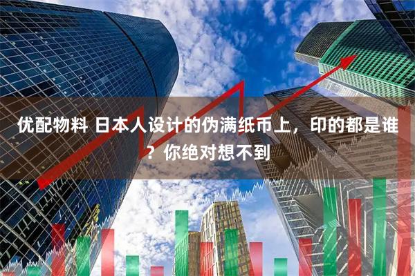 优配物料 日本人设计的伪满纸币上，印的都是谁？你绝对想不到