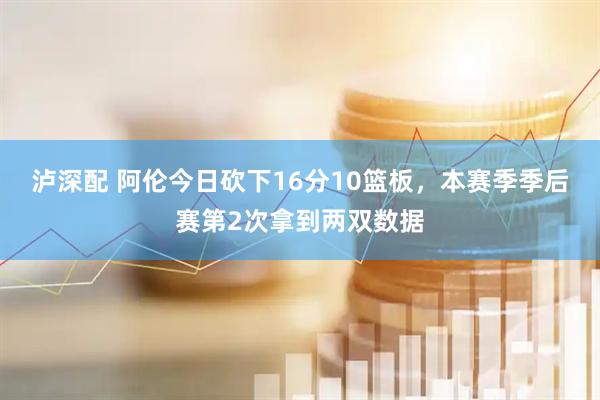 泸深配 阿伦今日砍下16分10篮板，本赛季季后赛第2次拿到两双数据