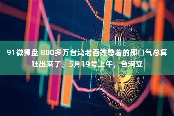91微操盘 800多万台湾老百姓憋着的那口气总算吐出来了。5月19号上午，台湾立