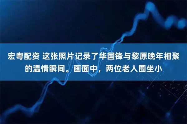 宏粤配资 这张照片记录了华国锋与黎原晚年相聚的温情瞬间。画面中，两位老人围坐小