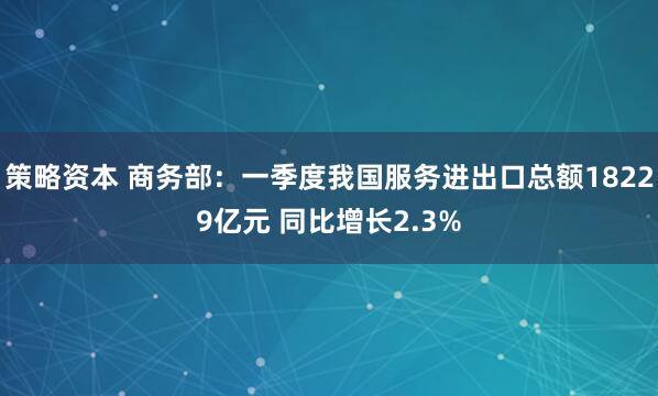 策略资本 商务部：一季度我国服务进出口总额18229亿元 同比增长2.3%