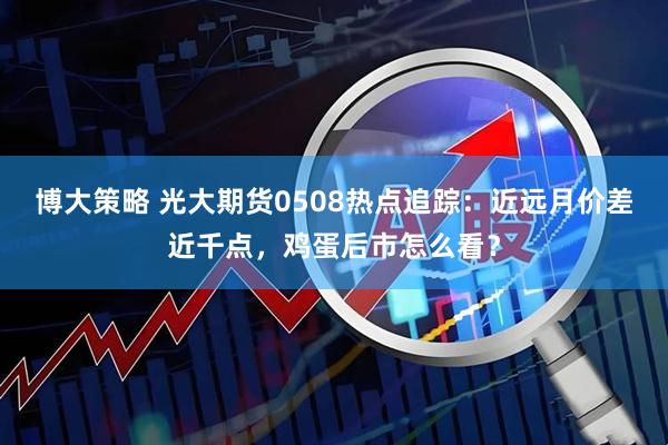 博大策略 光大期货0508热点追踪：近远月价差近千点，鸡蛋后市怎么看？