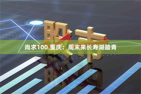 尚求100 重庆：周末来长寿湖踏青