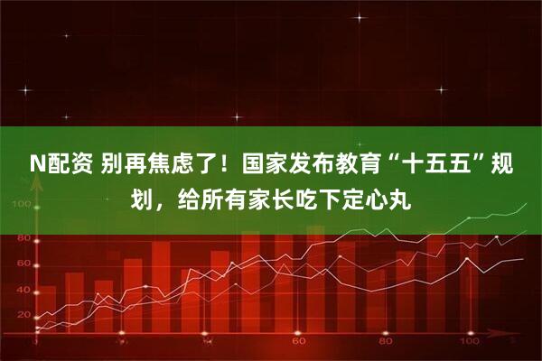 N配资 别再焦虑了！国家发布教育“十五五”规划，给所有家长吃下定心丸