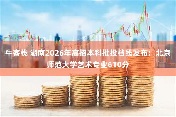 牛客栈 湖南2026年高招本科批投档线发布：北京师范大学艺术专业610分