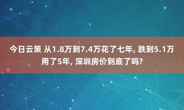 今日云策 从1.8万到7.4万花了七年, 跌到5.1万用了5年, 深圳房价到底了吗?
