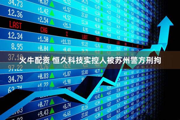 火牛配资 恒久科技实控人被苏州警方刑拘