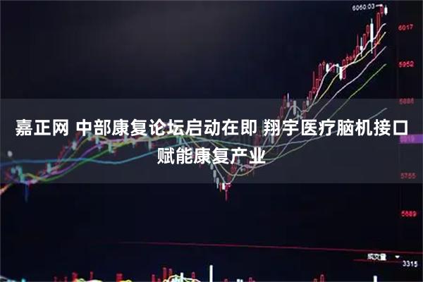 嘉正网 中部康复论坛启动在即 翔宇医疗脑机接口赋能康复产业