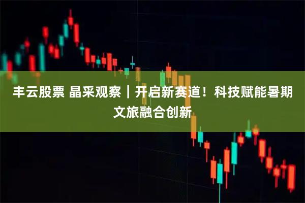丰云股票 晶采观察｜开启新赛道！科技赋能暑期文旅融合创新