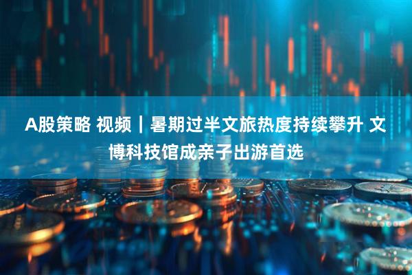 A股策略 视频｜暑期过半文旅热度持续攀升 文博科技馆成亲子出游首选