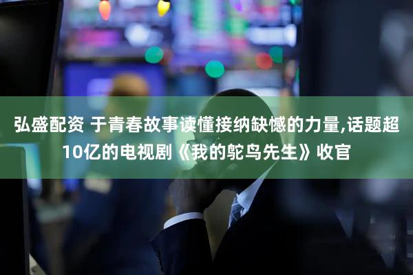 弘盛配资 于青春故事读懂接纳缺憾的力量,话题超10亿的电视剧《我的鸵鸟先生》收官