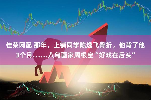 佳荣网配 那年，上铺同学陈逸飞骨折，他背了他3个月……八旬画家周根宝“好戏在后头”