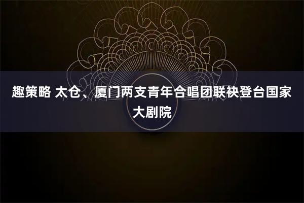趣策略 太仓、厦门两支青年合唱团联袂登台国家大剧院