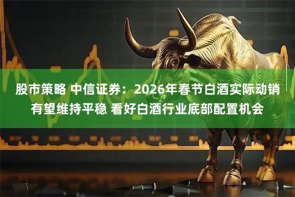 股市策略 中信证券：2026年春节白酒实际动销有望维持平稳 看好白酒行业底部配置机会
